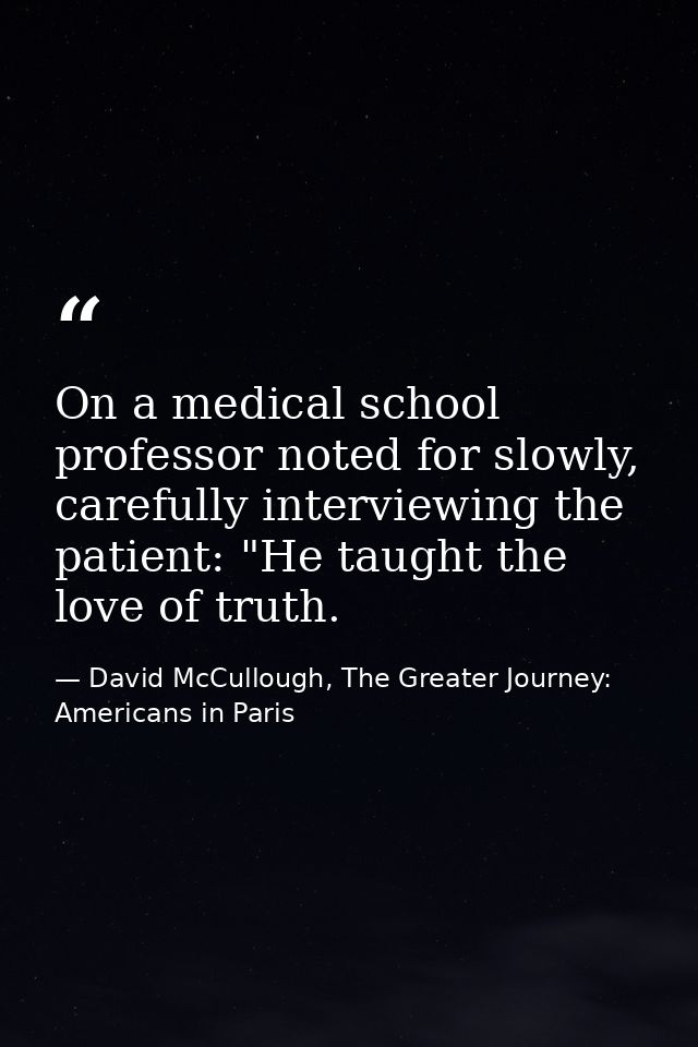 On a medical school professor noted for slowly, carefully interviewing the patient: "He taught the love of truth. — David McCullough, The Greater Journey: Americans in Paris