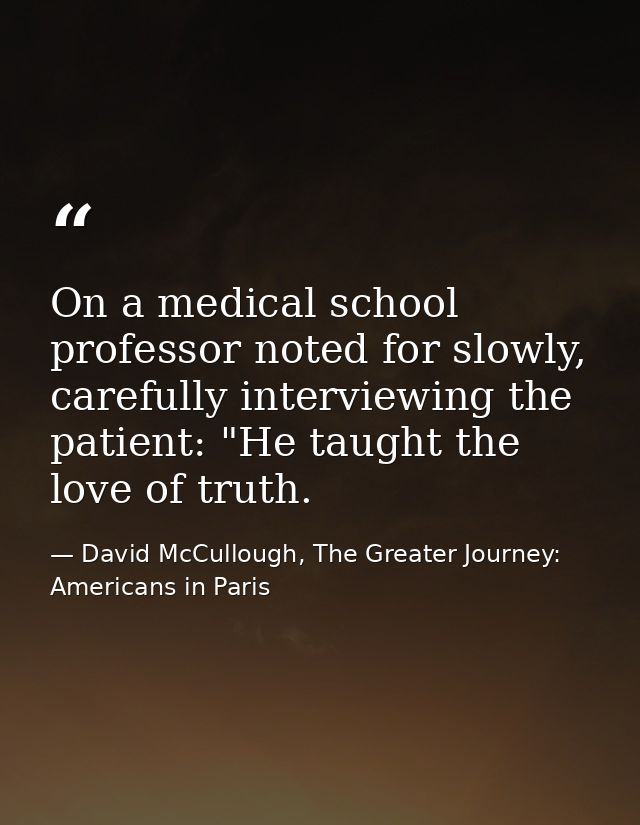 On a medical school professor noted for slowly, carefully interviewing the patient: "He taught the love of truth. — David McCullough, The Greater Journey: Americans in Paris