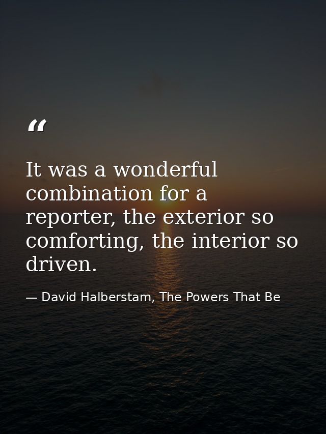 It was a wonderful combination for a reporter, the exterior so comforting, the interior so driven. — David Halberstam, The Powers That Be