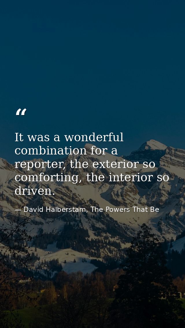 It was a wonderful combination for a reporter, the exterior so comforting, the interior so driven. — David Halberstam, The Powers That Be
