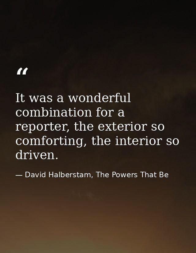 It was a wonderful combination for a reporter, the exterior so comforting, the interior so driven. — David Halberstam, The Powers That Be