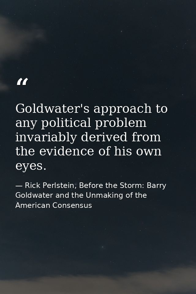 Goldwater's approach to any political problem invariably derived from the evidence of his own eyes. — Rick Perlstein, Before the Storm: Barry Goldwater and the Unmaking of the American Consensus