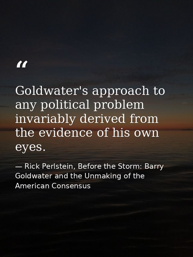 Goldwater's approach to any political problem invariably derived from the evidence of his own eyes. — Rick Perlstein, Before the Storm: Barry Goldwater and the Unmaking of the American Consensus