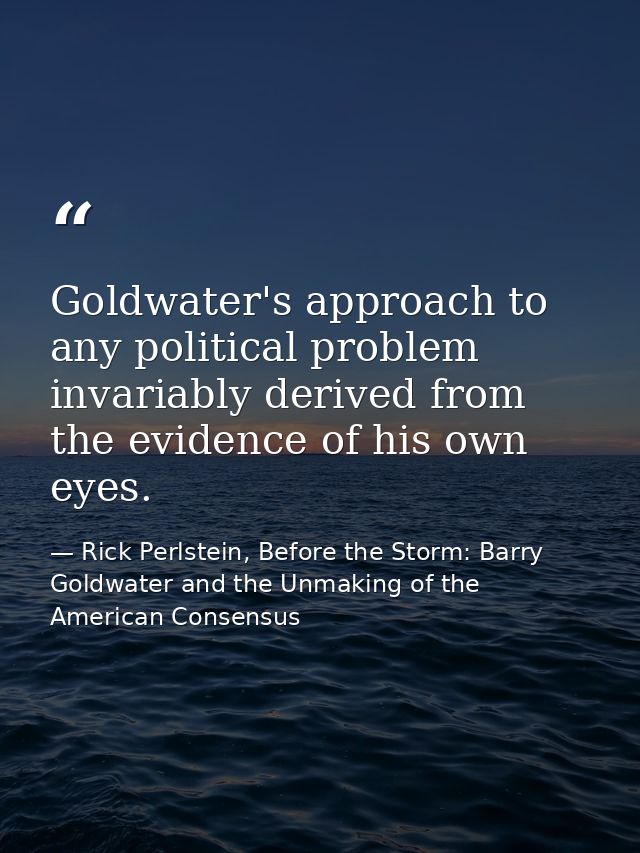 Goldwater's approach to any political problem invariably derived from the evidence of his own eyes. — Rick Perlstein, Before the Storm: Barry Goldwater and the Unmaking of the American Consensus