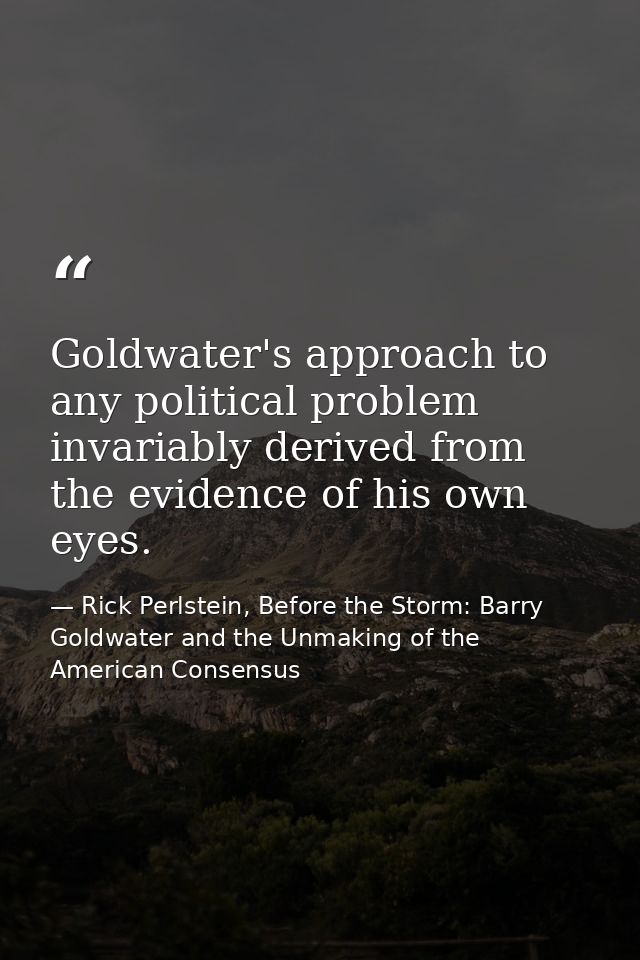 Goldwater's approach to any political problem invariably derived from the evidence of his own eyes. — Rick Perlstein, Before the Storm: Barry Goldwater and the Unmaking of the American Consensus