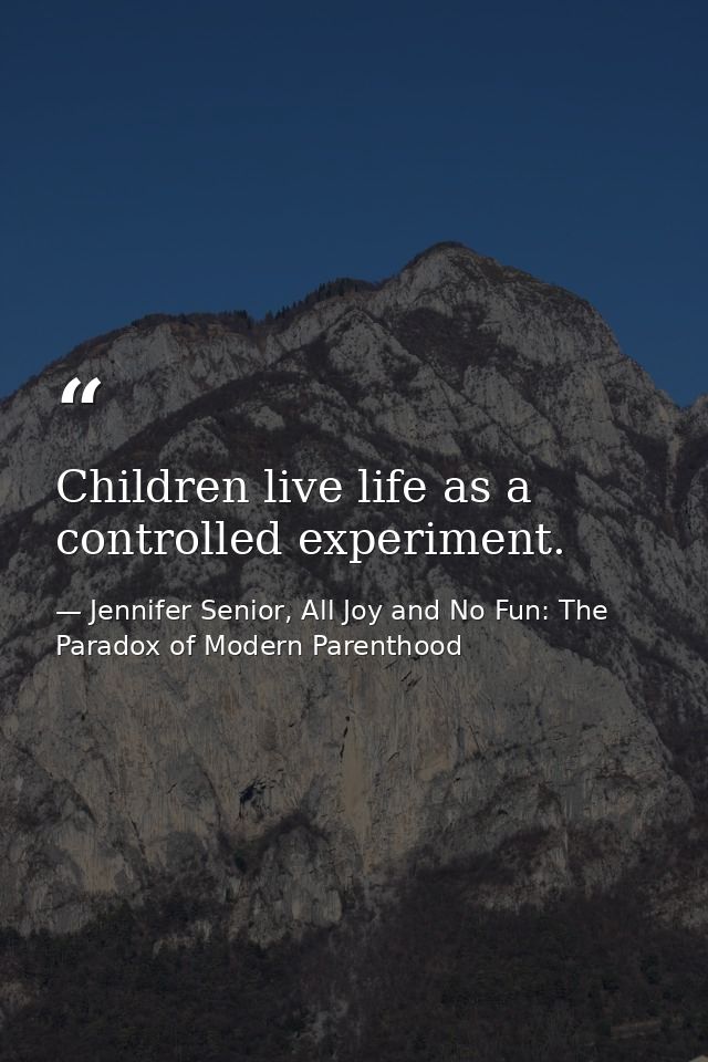 Children live life as a controlled experiment. — Jennifer Senior, All Joy and No Fun: The Paradox of Modern Parenthood