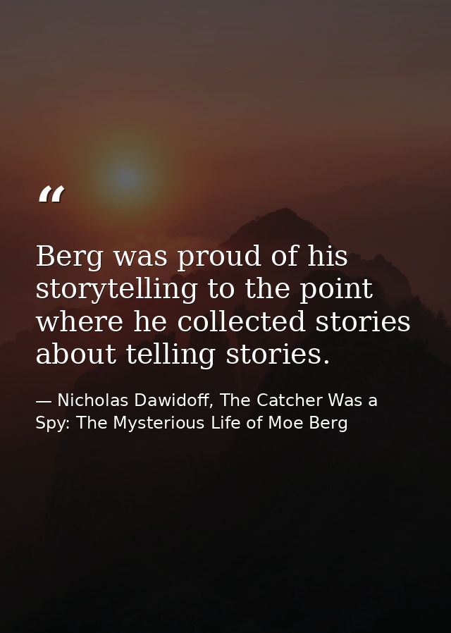 Berg was proud of his storytelling to the point where he collected stories about telling stories. — Nicholas Dawidoff, The Catcher Was a Spy: The Mysterious Life of Moe Berg