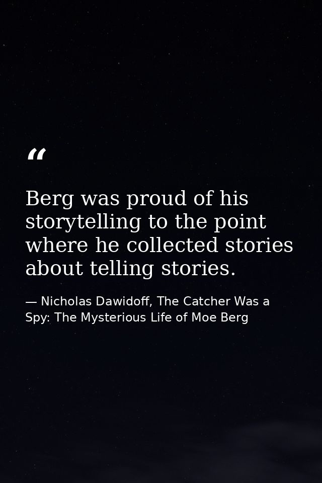 Berg was proud of his storytelling to the point where he collected stories about telling stories. — Nicholas Dawidoff, The Catcher Was a Spy: The Mysterious Life of Moe Berg