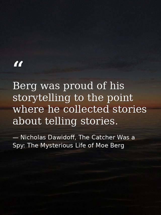 Berg was proud of his storytelling to the point where he collected stories about telling stories. — Nicholas Dawidoff, The Catcher Was a Spy: The Mysterious Life of Moe Berg