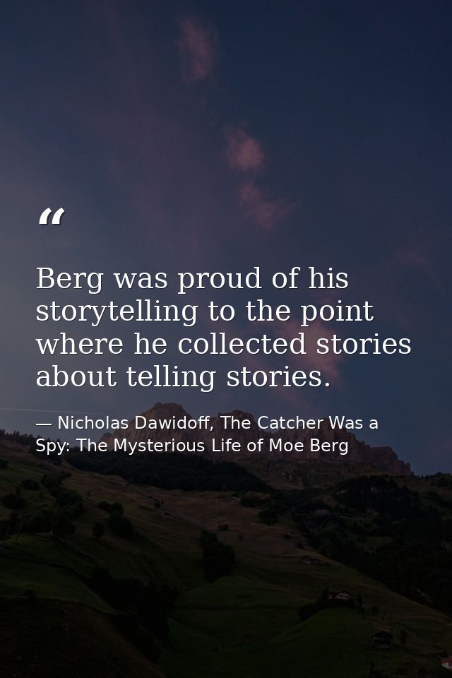 Berg was proud of his storytelling to the point where he collected stories about telling stories. — Nicholas Dawidoff, The Catcher Was a Spy: The Mysterious Life of Moe Berg