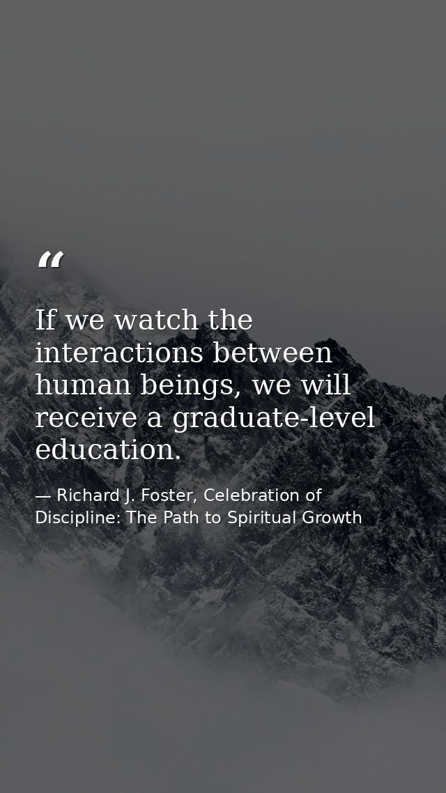 If we watch the interactions between human beings, we will receive a graduate-level education. — Richard J. Foster, Celebration of Discipline: The Path to Spiritual Growth