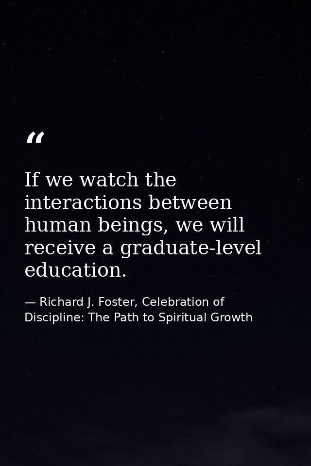 If we watch the interactions between human beings, we will receive a graduate-level education. — Richard J. Foster, Celebration of Discipline: The Path to Spiritual Growth