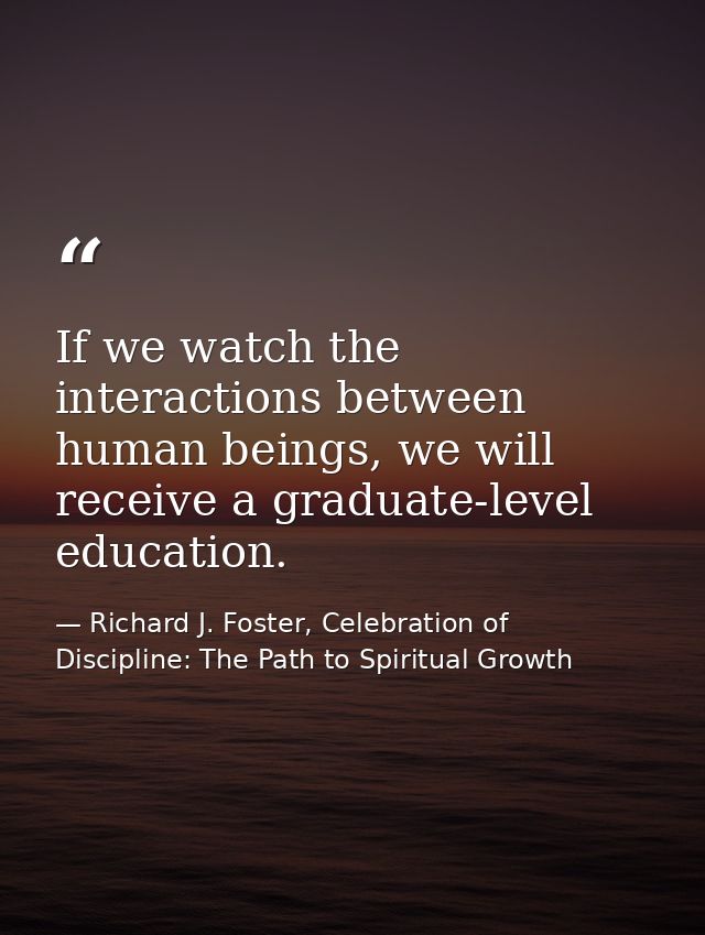 If we watch the interactions between human beings, we will receive a graduate-level education. — Richard J. Foster, Celebration of Discipline: The Path to Spiritual Growth