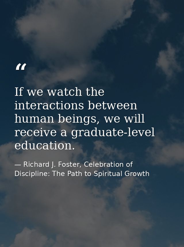 If we watch the interactions between human beings, we will receive a graduate-level education. — Richard J. Foster, Celebration of Discipline: The Path to Spiritual Growth