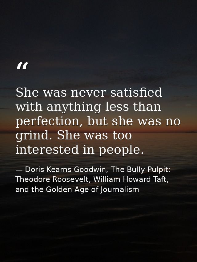 She was never satisfied with anything less than perfection, but she was no grind. She was too interested in people. — Doris Kearns Goodwin, The Bully Pulpit: Theodore Roosevelt, William Howard Taft, and the Golden Age of Journalism