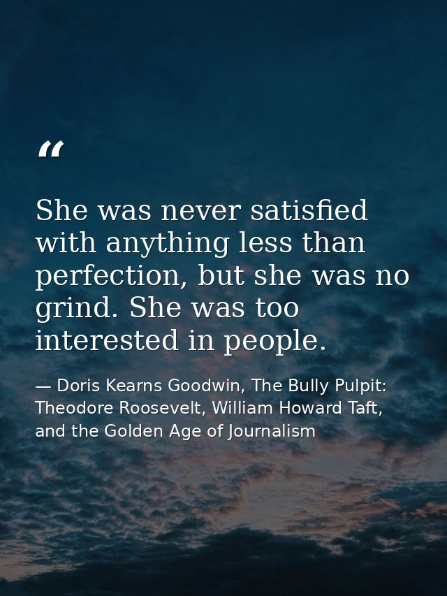 She was never satisfied with anything less than perfection, but she was no grind. She was too interested in people. — Doris Kearns Goodwin, The Bully Pulpit: Theodore Roosevelt, William Howard Taft, and the Golden Age of Journalism