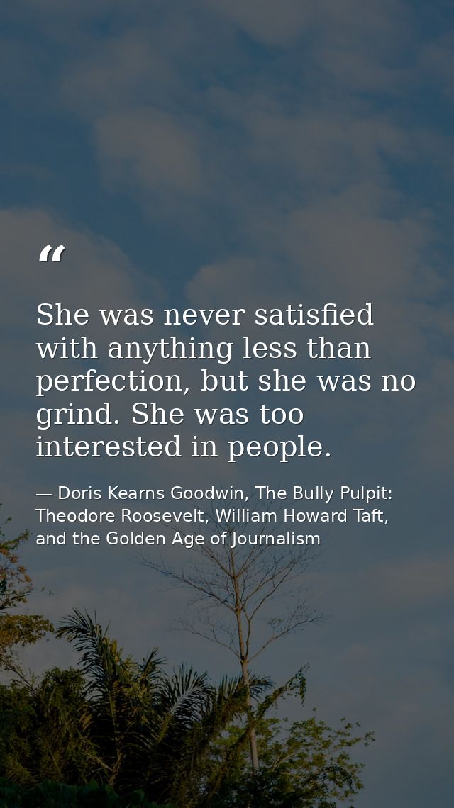 She was never satisfied with anything less than perfection, but she was no grind. She was too interested in people. — Doris Kearns Goodwin, The Bully Pulpit: Theodore Roosevelt, William Howard Taft, and the Golden Age of Journalism