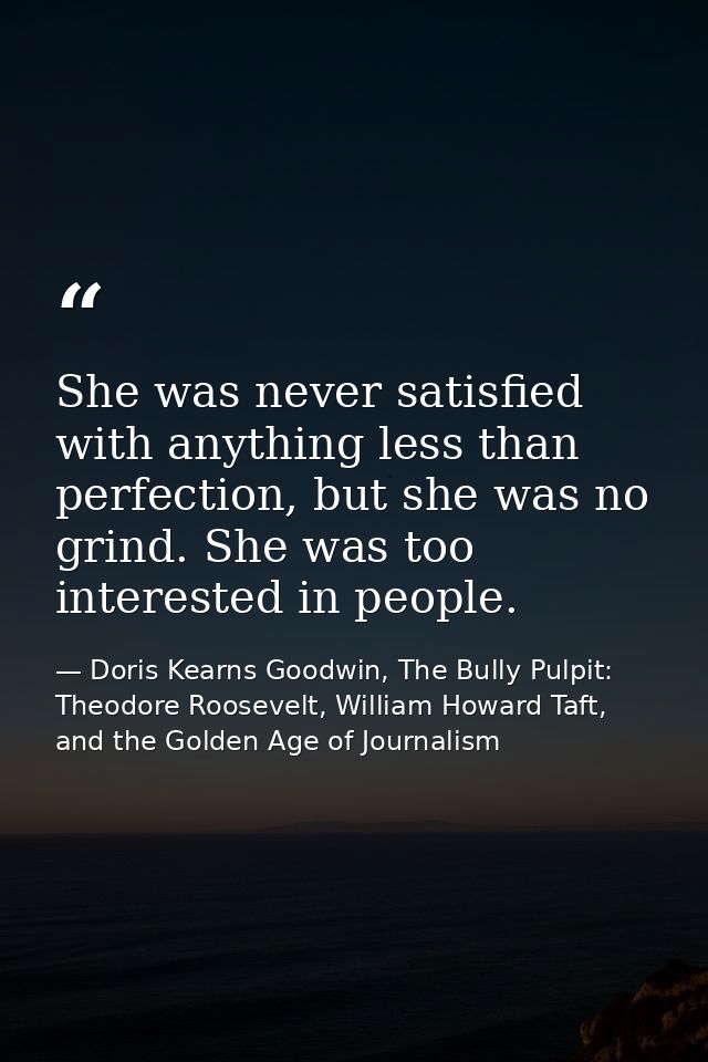 She was never satisfied with anything less than perfection, but she was no grind. She was too interested in people. — Doris Kearns Goodwin, The Bully Pulpit: Theodore Roosevelt, William Howard Taft, and the Golden Age of Journalism