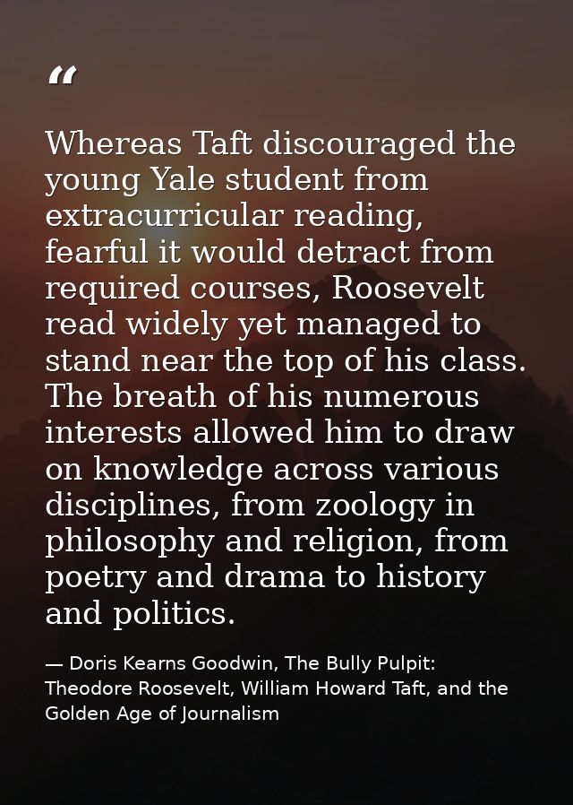 Whereas Taft discouraged the young Yale student from extracurricular reading, fearful it would detract from required cou — Doris Kearns Goodwin, The Bully Pulpit: Theodore Roosevelt, William Howard Taft, and the Golden Age of Journalism