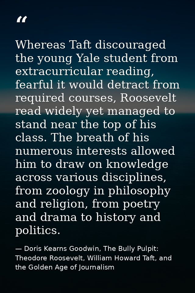Whereas Taft discouraged the young Yale student from extracurricular reading, fearful it would detract from required cou — Doris Kearns Goodwin, The Bully Pulpit: Theodore Roosevelt, William Howard Taft, and the Golden Age of Journalism