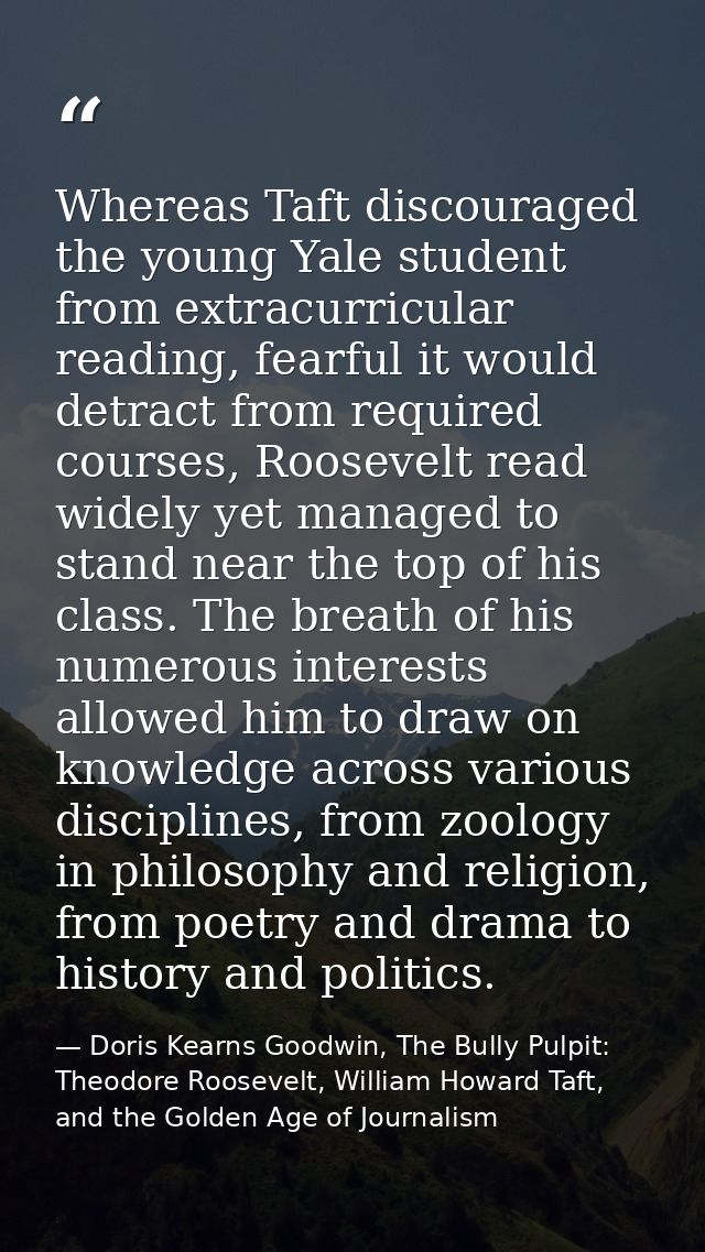 Whereas Taft discouraged the young Yale student from extracurricular reading, fearful it would detract from required cou — Doris Kearns Goodwin, The Bully Pulpit: Theodore Roosevelt, William Howard Taft, and the Golden Age of Journalism
