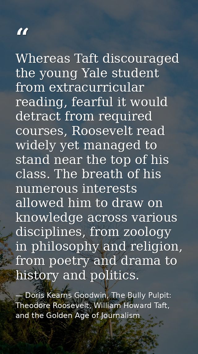Whereas Taft discouraged the young Yale student from extracurricular reading, fearful it would detract from required cou — Doris Kearns Goodwin, The Bully Pulpit: Theodore Roosevelt, William Howard Taft, and the Golden Age of Journalism