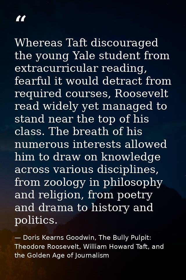 Whereas Taft discouraged the young Yale student from extracurricular reading, fearful it would detract from required cou — Doris Kearns Goodwin, The Bully Pulpit: Theodore Roosevelt, William Howard Taft, and the Golden Age of Journalism