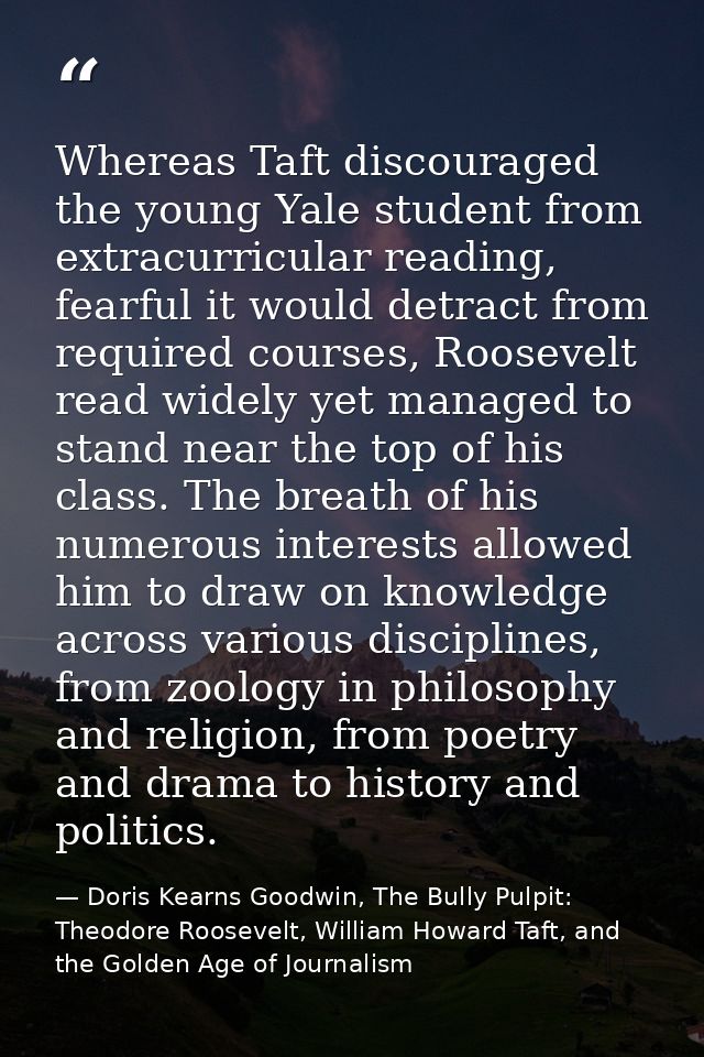 Whereas Taft discouraged the young Yale student from extracurricular reading, fearful it would detract from required cou — Doris Kearns Goodwin, The Bully Pulpit: Theodore Roosevelt, William Howard Taft, and the Golden Age of Journalism