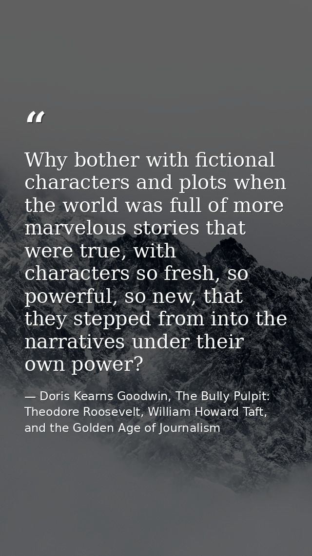 Why bother with fictional characters and plots when the world was full of more marvelous stories that were true, with ch — Doris Kearns Goodwin, The Bully Pulpit: Theodore Roosevelt, William Howard Taft, and the Golden Age of Journalism