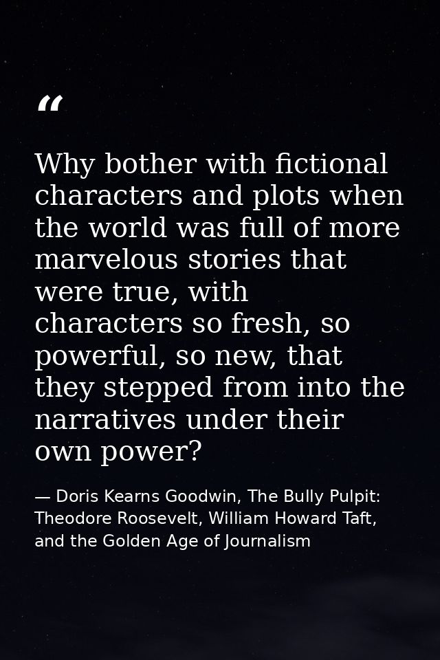 Why bother with fictional characters and plots when the world was full of more marvelous stories that were true, with ch — Doris Kearns Goodwin, The Bully Pulpit: Theodore Roosevelt, William Howard Taft, and the Golden Age of Journalism