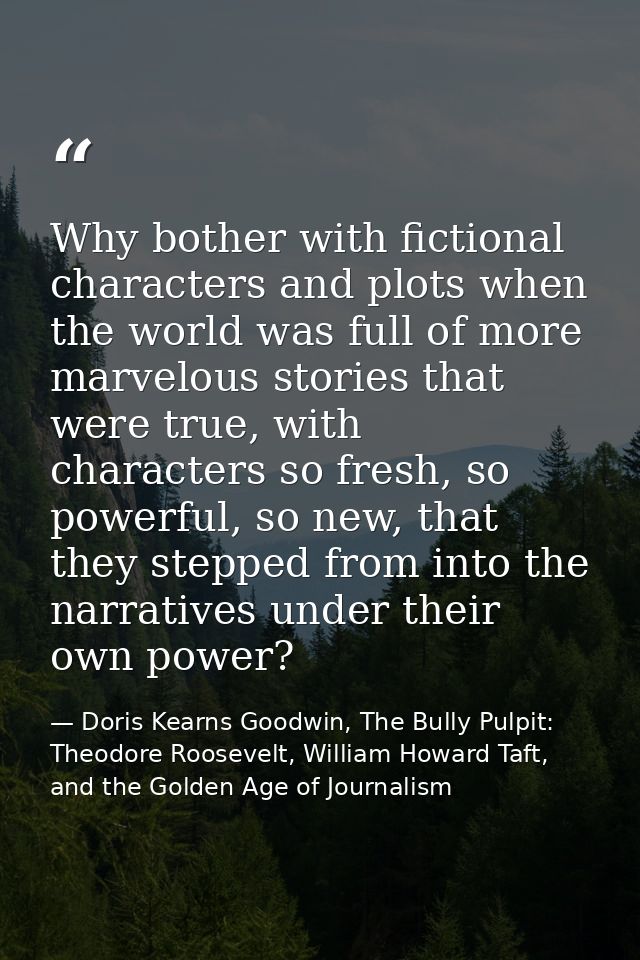 Why bother with fictional characters and plots when the world was full of more marvelous stories that were true, with ch — Doris Kearns Goodwin, The Bully Pulpit: Theodore Roosevelt, William Howard Taft, and the Golden Age of Journalism