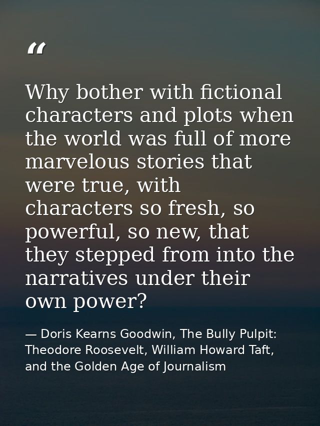 Why bother with fictional characters and plots when the world was full of more marvelous stories that were true, with ch — Doris Kearns Goodwin, The Bully Pulpit: Theodore Roosevelt, William Howard Taft, and the Golden Age of Journalism