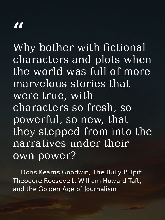 Why bother with fictional characters and plots when the world was full of more marvelous stories that were true, with ch — Doris Kearns Goodwin, The Bully Pulpit: Theodore Roosevelt, William Howard Taft, and the Golden Age of Journalism
