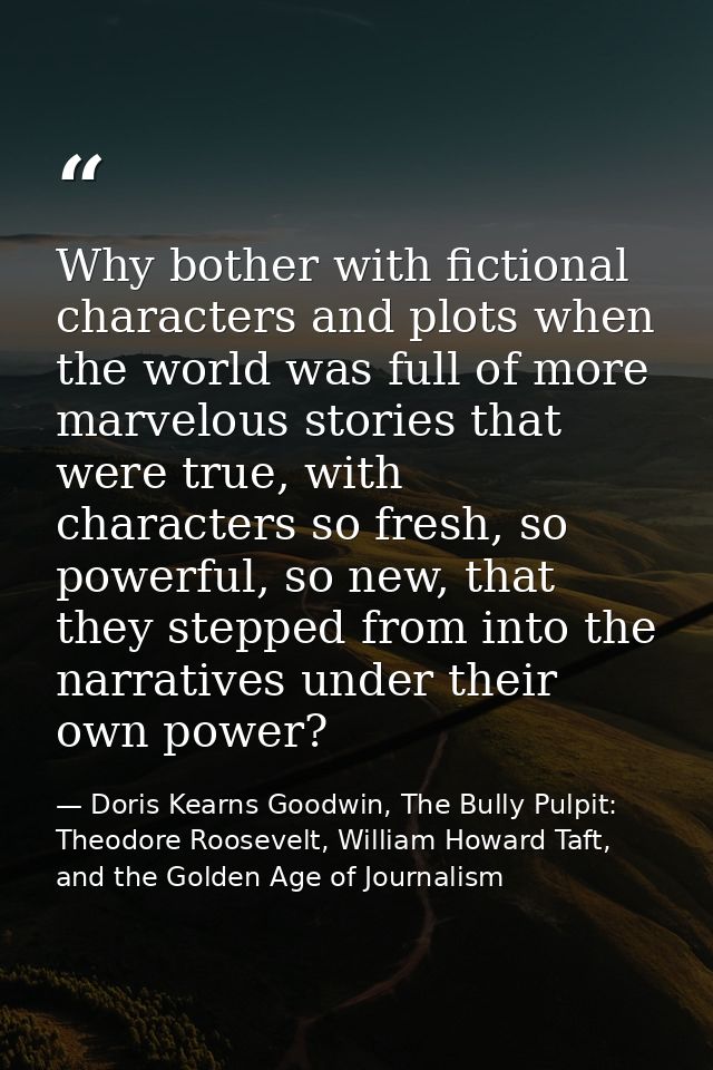 Why bother with fictional characters and plots when the world was full of more marvelous stories that were true, with ch — Doris Kearns Goodwin, The Bully Pulpit: Theodore Roosevelt, William Howard Taft, and the Golden Age of Journalism