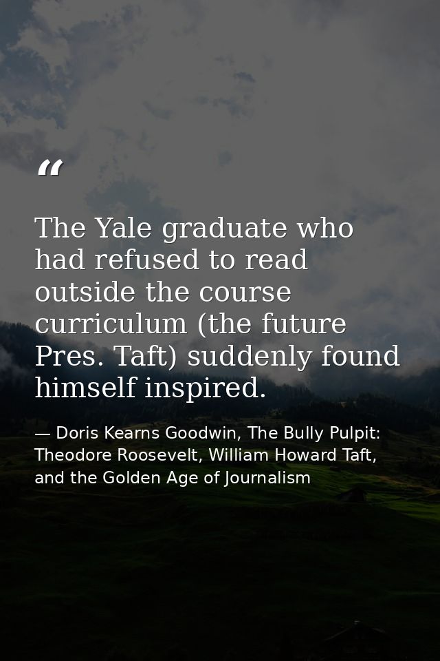 The Yale graduate who had refused to read outside the course curriculum (the future Pres. Taft) suddenly found himself i — Doris Kearns Goodwin, The Bully Pulpit: Theodore Roosevelt, William Howard Taft, and the Golden Age of Journalism