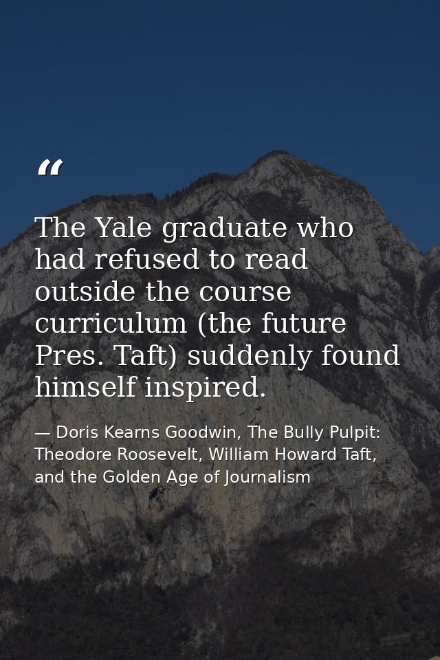 The Yale graduate who had refused to read outside the course curriculum (the future Pres. Taft) suddenly found himself i — Doris Kearns Goodwin, The Bully Pulpit: Theodore Roosevelt, William Howard Taft, and the Golden Age of Journalism