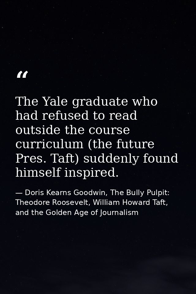 The Yale graduate who had refused to read outside the course curriculum (the future Pres. Taft) suddenly found himself i — Doris Kearns Goodwin, The Bully Pulpit: Theodore Roosevelt, William Howard Taft, and the Golden Age of Journalism