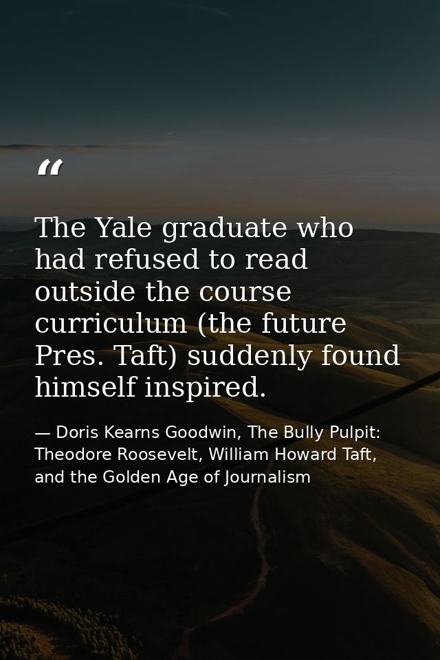 The Yale graduate who had refused to read outside the course curriculum (the future Pres. Taft) suddenly found himself i — Doris Kearns Goodwin, The Bully Pulpit: Theodore Roosevelt, William Howard Taft, and the Golden Age of Journalism