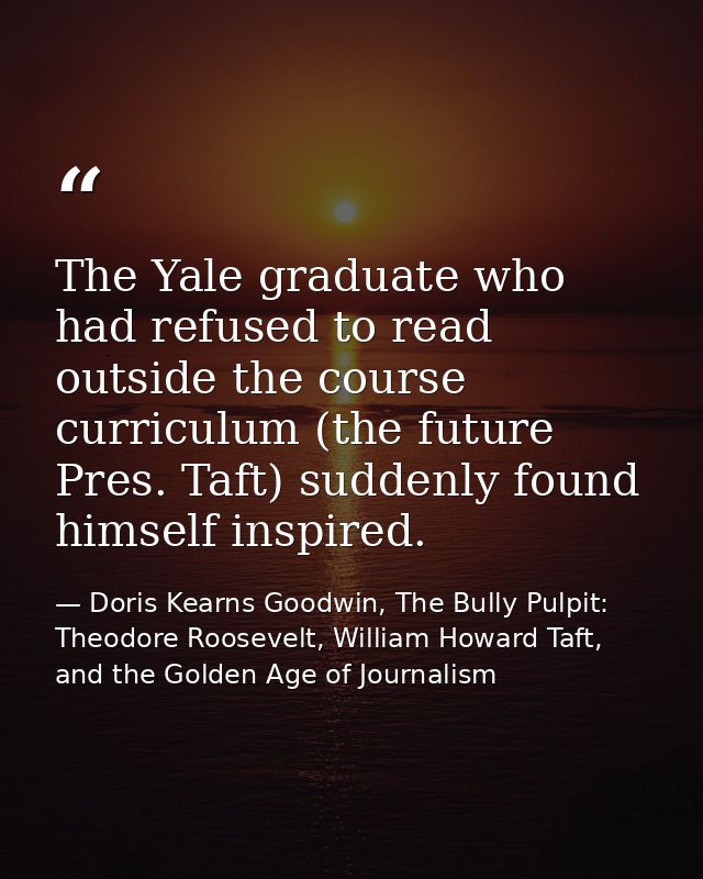 The Yale graduate who had refused to read outside the course curriculum (the future Pres. Taft) suddenly found himself i — Doris Kearns Goodwin, The Bully Pulpit: Theodore Roosevelt, William Howard Taft, and the Golden Age of Journalism