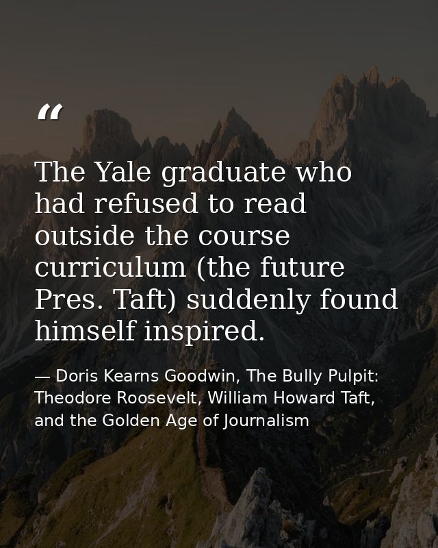 The Yale graduate who had refused to read outside the course curriculum (the future Pres. Taft) suddenly found himself i — Doris Kearns Goodwin, The Bully Pulpit: Theodore Roosevelt, William Howard Taft, and the Golden Age of Journalism