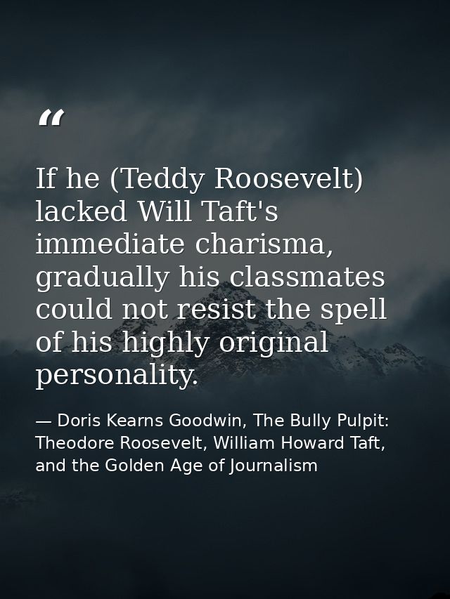 If he (Teddy Roosevelt) lacked Will Taft's immediate charisma, gradually his classmates could not resist the spell of hi — Doris Kearns Goodwin, The Bully Pulpit: Theodore Roosevelt, William Howard Taft, and the Golden Age of Journalism