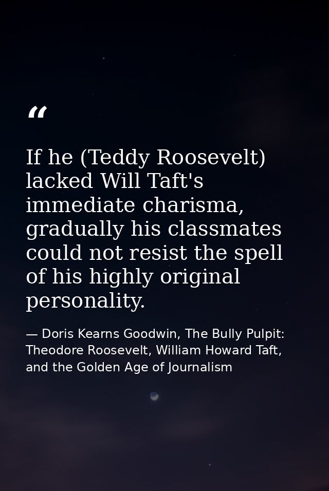 If he (Teddy Roosevelt) lacked Will Taft's immediate charisma, gradually his classmates could not resist the spell of hi — Doris Kearns Goodwin, The Bully Pulpit: Theodore Roosevelt, William Howard Taft, and the Golden Age of Journalism