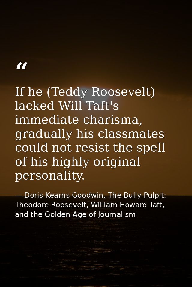 If he (Teddy Roosevelt) lacked Will Taft's immediate charisma, gradually his classmates could not resist the spell of hi — Doris Kearns Goodwin, The Bully Pulpit: Theodore Roosevelt, William Howard Taft, and the Golden Age of Journalism