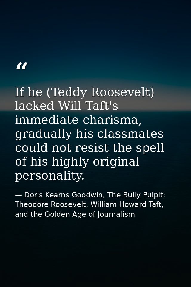 If he (Teddy Roosevelt) lacked Will Taft's immediate charisma, gradually his classmates could not resist the spell of hi — Doris Kearns Goodwin, The Bully Pulpit: Theodore Roosevelt, William Howard Taft, and the Golden Age of Journalism