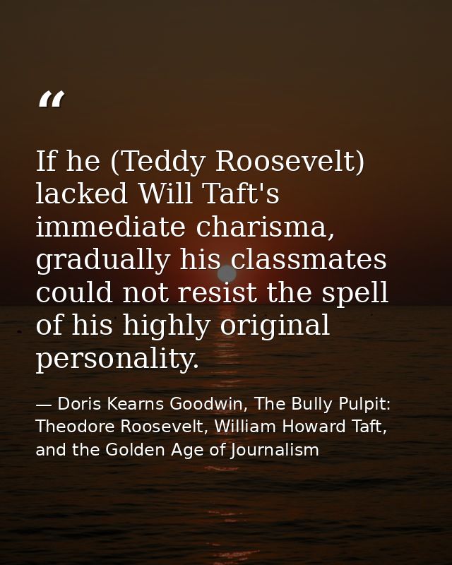 If he (Teddy Roosevelt) lacked Will Taft's immediate charisma, gradually his classmates could not resist the spell of hi — Doris Kearns Goodwin, The Bully Pulpit: Theodore Roosevelt, William Howard Taft, and the Golden Age of Journalism
