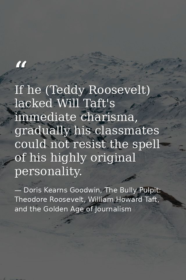 If he (Teddy Roosevelt) lacked Will Taft's immediate charisma, gradually his classmates could not resist the spell of hi — Doris Kearns Goodwin, The Bully Pulpit: Theodore Roosevelt, William Howard Taft, and the Golden Age of Journalism