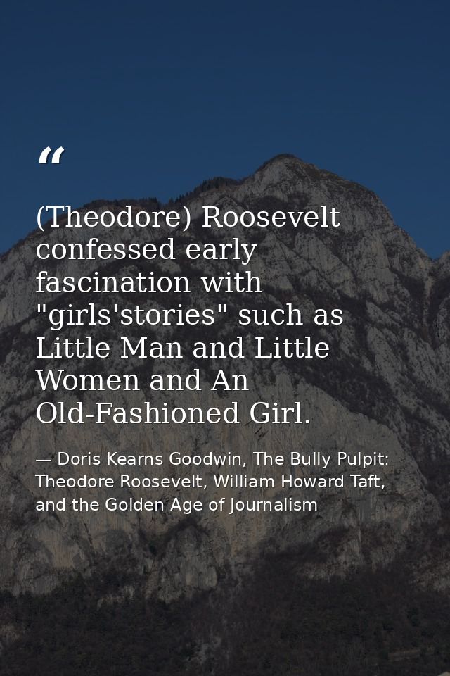 (Theodore) Roosevelt confessed early fascination with "girls'stories" such as Little Man and Little Women and An Old-Fas — Doris Kearns Goodwin, The Bully Pulpit: Theodore Roosevelt, William Howard Taft, and the Golden Age of Journalism