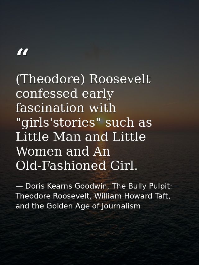 (Theodore) Roosevelt confessed early fascination with "girls'stories" such as Little Man and Little Women and An Old-Fas — Doris Kearns Goodwin, The Bully Pulpit: Theodore Roosevelt, William Howard Taft, and the Golden Age of Journalism