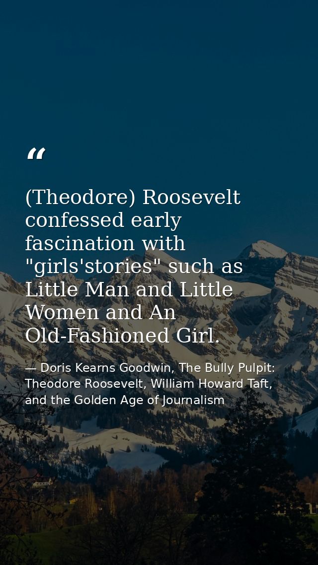 (Theodore) Roosevelt confessed early fascination with "girls'stories" such as Little Man and Little Women and An Old-Fas — Doris Kearns Goodwin, The Bully Pulpit: Theodore Roosevelt, William Howard Taft, and the Golden Age of Journalism
