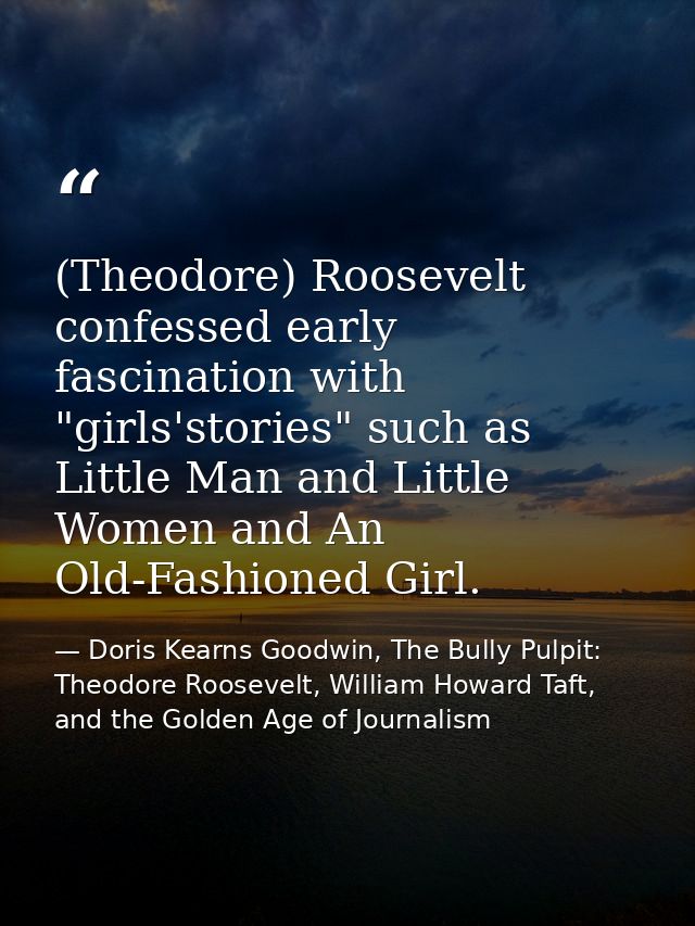 (Theodore) Roosevelt confessed early fascination with "girls'stories" such as Little Man and Little Women and An Old-Fas — Doris Kearns Goodwin, The Bully Pulpit: Theodore Roosevelt, William Howard Taft, and the Golden Age of Journalism